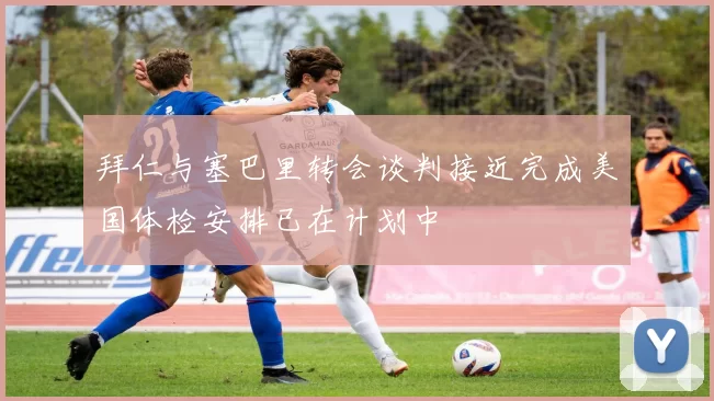 拜仁与塞巴里转会谈判接近完成美国体检安排已在计划中