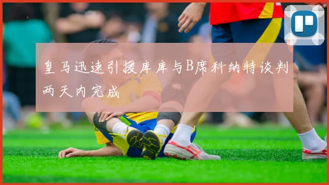 皇马迅速引援库库与B席科纳特谈判两天内完成