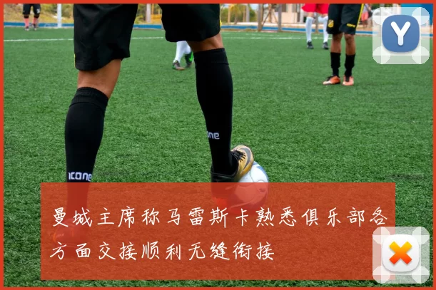 曼城主席称马雷斯卡熟悉俱乐部各方面交接顺利无缝衔接