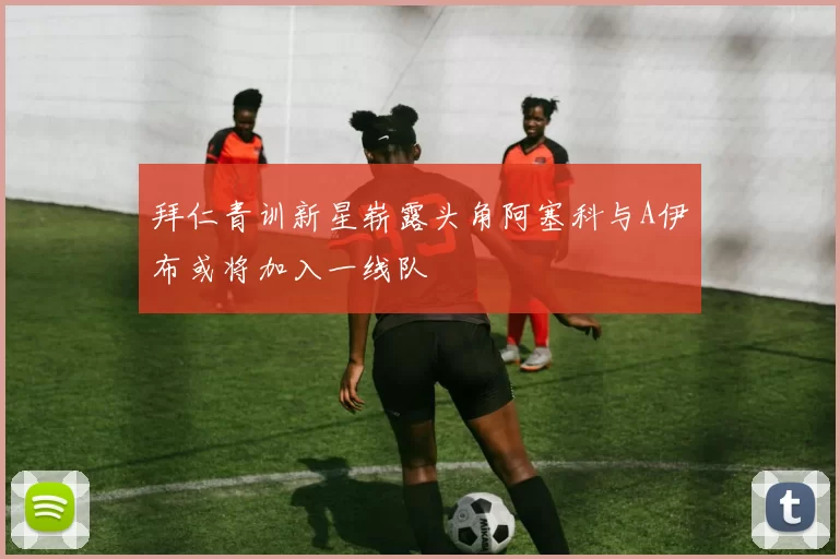 拜仁青训新星崭露头角阿塞科与A伊布或将加入一线队