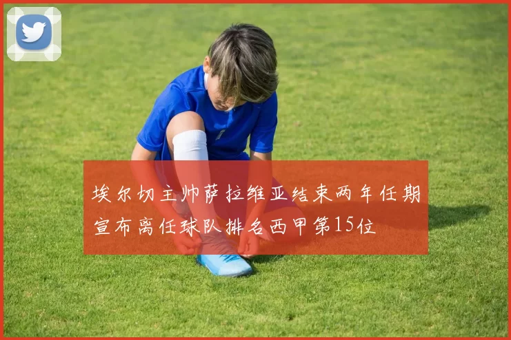 埃尔切主帅萨拉维亚结束两年任期宣布离任球队排名西甲第15位