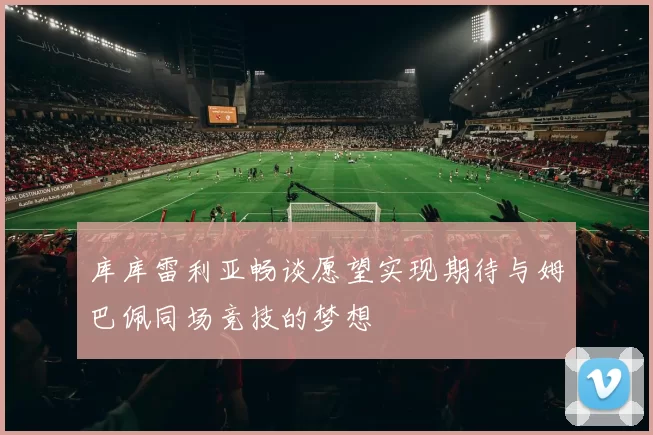 库库雷利亚畅谈愿望实现期待与姆巴佩同场竞技的梦想