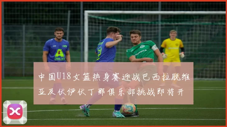 中国U18女篮热身赛迎战巴西拉脱维亚及伏伊伏丁那俱乐部挑战即将开启