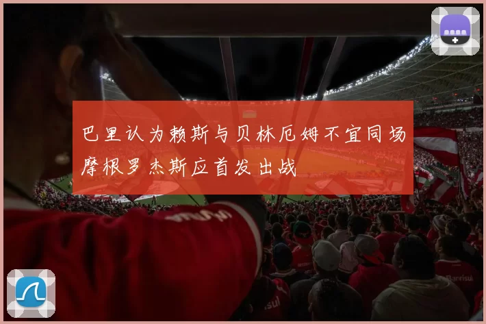 巴里认为赖斯与贝林厄姆不宜同场摩根罗杰斯应首发出战