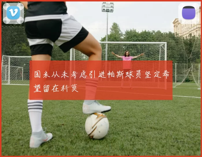 国米从未考虑引进帕斯球员坚定希望留在科莫