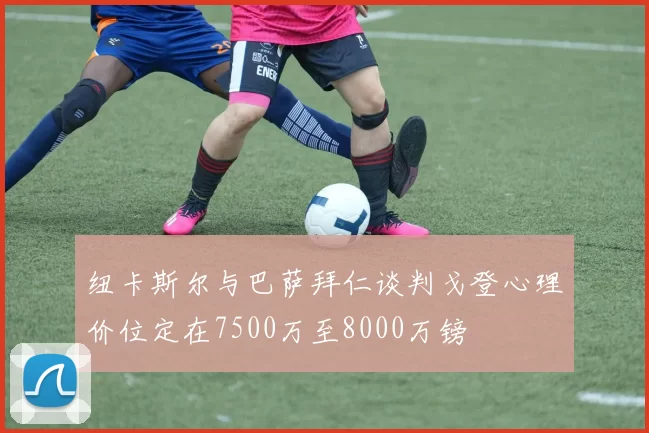 纽卡斯尔与巴萨拜仁谈判戈登心理价位定在7500万至8000万镑