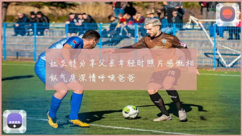 杜兰特分享父亲年轻时照片感慨相似气质深情呼唤爸爸