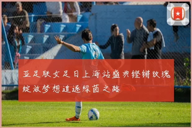 亚足联女足日上海站盛典铿锵玫瑰绽放梦想追逐绿茵之路