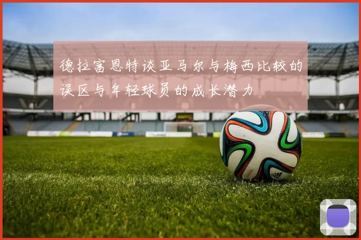 德拉富恩特谈亚马尔与梅西比较的误区与年轻球员的成长潜力