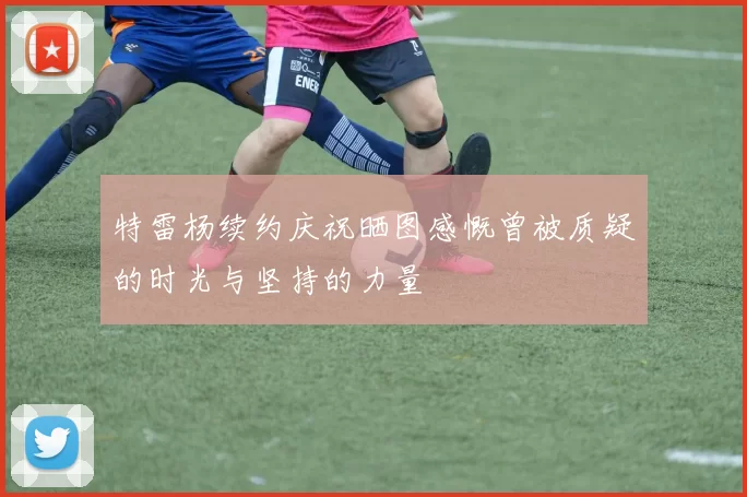 特雷杨续约庆祝晒图感慨曾被质疑的时光与坚持的力量